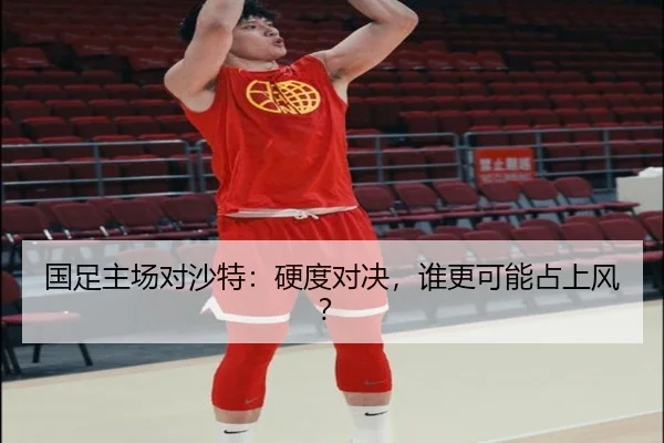 国足主场对沙特：硬度对决，谁更可能占上风？